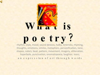 What is poetry? rhythm, style, mood, sound devices, haiku, limericks, rhyming, thoughts, emotions, similes, metaphors, personification, tone, shapes, colors, beat, pattern, movement, imagery, alliteration, hyperbole, punctuation, onomatopoeia, laughter, tears, an expression of art through words 