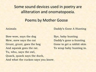 Some sound devices used in poetry are alliteration and onomatopoeia. Poems by Mother Goose Animals  Daddy’s Gone A Hunting Bow-wow, says the dog Bye, baby bunting Mew, mew says the cat Daddy’s gone a-hunting Grunt, grunt, goes the hog Gone to get a rabbit skin And squeak goes the rat. To wrap baby bunting in. Tu, whu, says the owl, Quack, quack says the duck, And what the cuckoo says you know. 