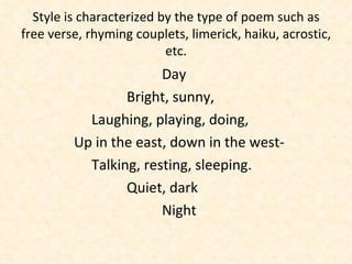 Style is characterized by the type of poem such as free verse, rhyming couplets, limerick, haiku, acrostic, etc. Day Bright, sunny, Laughing, playing, doing,   Up in the east, down in the west- Talking, resting, sleeping. Quiet, dark Night 