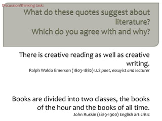 Discussion/thinking task:




          There is creative reading as well as creative
                                               writing.
                Ralph Waldo Emerson (1803-1882) U.S poet, essayist and lecturer




      Books are divided into two classes, the books
             of the hour and the books of all time.
                                       John Ruskin (1819-1900) English art critic
 