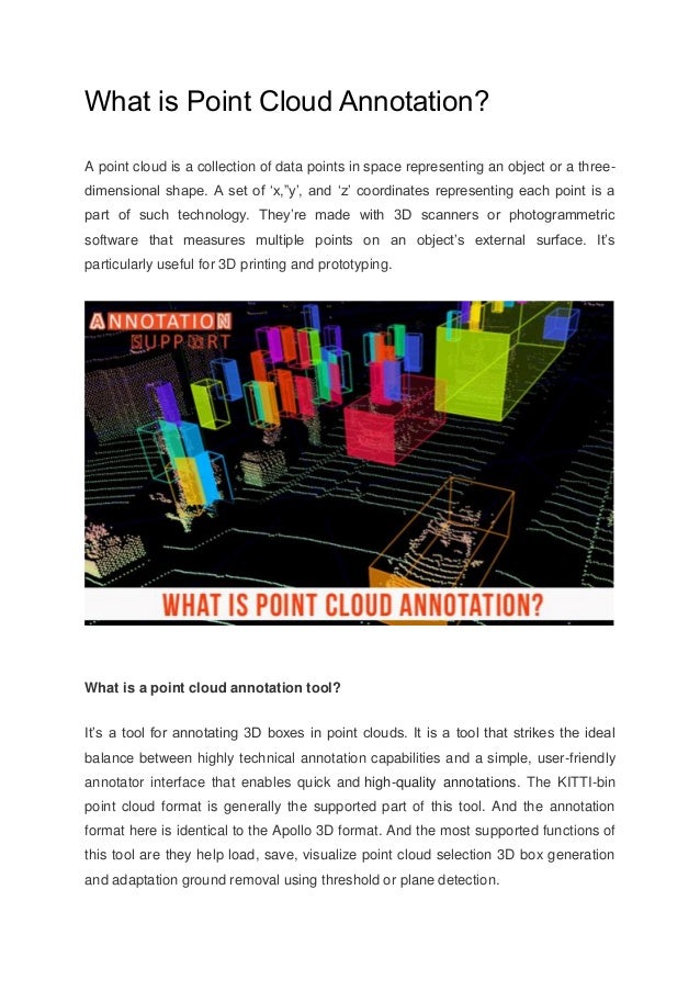 What is Point Cloud Annotation?
A point cloud is a collection of data points in space representing an object or a three-
dimensional shape. A set of ‘x,”y’, and ‘z’ coordinates representing each point is a
part of such technology. They’re made with 3D scanners or photogrammetric
software that measures multiple points on an object’s external surface. It’s
particularly useful for 3D printing and prototyping.
What is a point cloud annotation tool?
It’s a tool for annotating 3D boxes in point clouds. It is a tool that strikes the ideal
balance between highly technical annotation capabilities and a simple, user-friendly
annotator interface that enables quick and high-quality annotations. The KITTI-bin
point cloud format is generally the supported part of this tool. And the annotation
format here is identical to the Apollo 3D format. And the most supported functions of
this tool are they help load, save, visualize point cloud selection 3D box generation
and adaptation ground removal using threshold or plane detection.
 