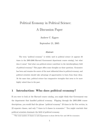 Political Economy in Political Science:
                                      A Discussion Paper

                                            Andrew C. Eggers

                                          September 21, 2005


                                                  Abstract

              The term “political economy” is widely used in political science (it appears 33

          times in the 2005-2006 Harvard Government department course catalog), but what

          does it mean? And what can political science contribute to the interdisciplinary ﬁeld

          of political economy? This paper oﬀers some thoughts on these questions. Economics

          has been and remains the source of the most inﬂuential ideas in political economy, and

          political scientists should take advantage of opportunities to learn from those ideas.

          At the same time, political science has comparative strengths that seem to be more

          highly valued than in the past.



1         Introduction: Who does political economy?

If you were to look at the Harvard course catalog, you might think that Government was
the department that handled political economy. Flipping through the 2005-2006 course
descriptions, you would ﬁnd the phrase “political economy” 33 times in the Gov section, in
22 separate classes, and only 7 times in 6 classes in economics.1 You might conclude that
political scientists dominate the ﬁeld of political economy.
    1
        The total number of classes in each department is about 210 for Gov and 180 for economics.


                                                       1
 