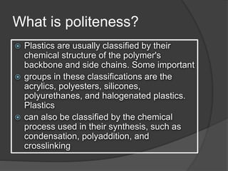 What is politeness?
 Plastics are usually classified by their
chemical structure of the polymer's
backbone and side chains. Some important
 groups in these classifications are the
acrylics, polyesters, silicones,
polyurethanes, and halogenated plastics.
Plastics
 can also be classified by the chemical
process used in their synthesis, such as
condensation, polyaddition, and
crosslinking
 