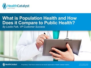 What is Population Health and How 
Does it Compare to Public Health? 
By Leslie Falk, VP Customer Success 
© 2014 Health Catalyst 
www.healthcatalyst.com Proprietary. Feel free to share but we would appreciate a Health Catalyst citation. 
© 2014 Health Catalyst 
www.healthcatalyst.com 
Proprietary. Feel free to share but we would appreciate a Health Catalyst citation. 
 