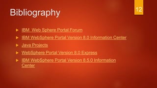 Bibliography
 IBM Web Sphere Portal Forum
 IBM WebSphere Portal Version 8.0 Information Center
 Java Projects
 WebSphere Portal Version 8.0 Express
 IBM WebSphere Portal Version 8.5.0 Information
Center
12
 
