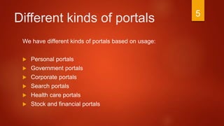 Different kinds of portals
We have different kinds of portals based on usage:
 Personal portals
 Government portals
 Corporate portals
 Search portals
 Health care portals
 Stock and financial portals
5
 