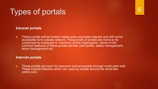 Types of portals
Intranet portals
 These portals will be hosted inside some corporate network and will not be
accessible form outside network. These kinds of portals are mend to be
consumed by employee or members of that organization. Some of the
common features of these portals are like user profile, salary management,
leave management etc.
Internet portals
 These portals are open for everyone and accessible through world wide web.
These include features which can used by people around the world like
yahho.com.
6
 