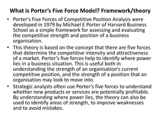 What is Porter’s Five Force Model? Framework/theory
• Porter's Five Forces of Competitive Position Analysis were
developed in 1979 by Michael E Porter of Harvard Business
School as a simple framework for assessing and evaluating
the competitive strength and position of a business
organisation.
• This theory is based on the concept that there are five forces
that determine the competitive intensity and attractiveness
of a market. Porter’s five forces help to identify where power
lies in a business situation. This is useful both in
understanding the strength of an organisation’s current
competitive position, and the strength of a position that an
organisation may look to move into.
• Strategic analysts often use Porter’s five forces to understand
whether new products or services are potentially profitable.
By understanding where power lies, the theory can also be
used to identify areas of strength, to improve weaknesses
and to avoid mistakes.
 