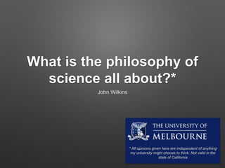 What is the philosophy of
science all about?*
John Wilkins
* All opinions given here are independent of anything
my university might choose to think. Not valid in the
state of California
 