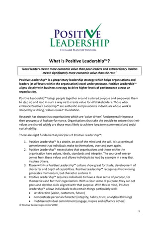 What is Positive Leadership™?
  ‘Good leaders create more economic value than poor leaders and extraordinary leaders
                  create significantly more economic value than the rest.’

Positive Leadership™ is a proprietary leadership strategy which helps organisations and
leaders (at all levels within the organisation) excel under pressure. Positive Leadership™
aligns closely with business strategy to drive higher levels of performance across an
organisation.

Positive Leadership™ brings people together around a shared purpose and empowers them
to step up and lead in such a way as to create value for all stakeholders. Those who
embrace Positive Leadership™ are authentic and passionate individuals whose work is
shaped by a strong, ‘values-based’ foundation.

Research has shown that organisations which are ‘value-driven’ fundamentally increase
their prospects of high performance. Organisations that take the trouble to ensure that their
values are shared widely are those most likely to achieve long term commercial and social
sustainability.

There are eight fundamental principles of Positive Leadership™:

    1. Positive Leadership™ is a choice, an act of the mind and the will. It is a continual
       commitment that individuals make to themselves, over and over again.
    2. Positive Leadership™ necessitates that organisations and those within the
       organisation have values, ideals, standards and integrity. The source of energy
       comes from these values and allows individuals to lead by example in a way that
       inspires others.
    3. Those within a Positive Leadership™ culture show great fortitude, development of
       character and depth of capabilities. Positive Leadership™ recognises that winning
       generates momentum, but character sustains it.
    4. Positive Leadership™ requires individuals to have a clear sense of purpose, for
       themselves and for their organisation. With a clear sense of purpose, they can set
       goals and develop skills aligned with that purpose. With this in mind, Positive
       Leadership™ allows individuals to do certain things particularly well:
        set direction (vision, customers, future)
        demonstrate personal character (integrity, habits, trust, analytical thinking)
        mobilise individual commitment (engage, inspire and influence others)
© Positive Leadership Limited 2010

                                                                                              1
 