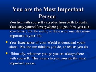 You are the Most Important
                Person
    You live with yourself everyday from birth to death.
    You carry yourself everywhere you go. Yes, you can
    love others, but the reality is there is no one else more
    important in your life.
   Your Experience of your World is yours and yours
    alone. No one can think as you do, or feel as you do.
   Ultimately, wherever you go you are always there
    with yourself. This means to you, you are the most
    important person.
 