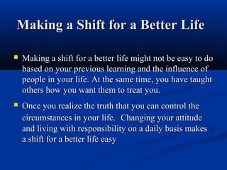 Making a Shift for a Better Life

   Making a shift for a better life might not be easy to do
    based on your previous learning and the influence of
    people in your life. At the same time, you have taught
    others how you want them to treat you.
   Once you realize the truth that you can control the
    circumstances in your life. Changing your attitude
    and living with responsibility on a daily basis makes
    a shift for a better life easy
 
