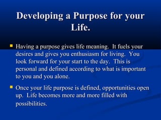Developing a Purpose for your
                Life.
   Having a purpose gives life meaning. It fuels your
    desires and gives you enthusiasm for living. You
    look forward for your start to the day. This is
    personal and defined according to what is important
    to you and you alone.
   Once your life purpose is defined, opportunities open
    up. Life becomes more and more filled with
    possibilities.
 