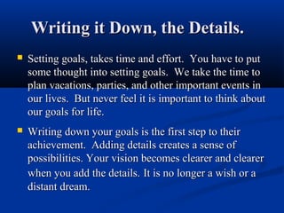 Writing it Down, the Details.
   Setting goals, takes time and effort. You have to put
    some thought into setting goals. We take the time to
    plan vacations, parties, and other important events in
    our lives. But never feel it is important to think about
    our goals for life.
   Writing down your goals is the first step to their
    achievement. Adding details creates a sense of
    possibilities. Your vision becomes clearer and clearer
    when you add the details. It is no longer a wish or a
    distant dream.
 