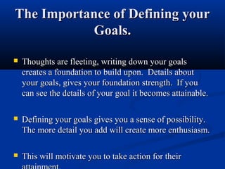 The Importance of Defining your
           Goals.

   Thoughts are fleeting, writing down your goals
    creates a foundation to build upon. Details about
    your goals, gives your foundation strength. If you
    can see the details of your goal it becomes attainable.

   Defining your goals gives you a sense of possibility.
    The more detail you add will create more enthusiasm.

   This will motivate you to take action for their
 