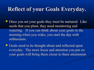 Reflect of your Goals Everyday.
   Once you set your goals they must be nurtured. Like
    seeds that you plant, they need monitoring and
    watering. If you can think about your goals in the
    morning when you wake, you start the day with
    enthusiasm.
   Goals need to be thought about and reflected upon
    everyday. The more focus and attention you put on
    your goals will bring them closer to there attainment.
 