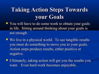 Taking Action Steps Towards
            your Goals
   You will have to do some work to obtain your goals
    in life. Sitting around thinking about your goals is
    not enough.
   We live in a physical world. To see tangible results
    you must do something to move you to your goals.
    Action steps produce results, either positive or
    negative.
   Ultimately, taking action will get you the results you
    want. Even hard work becomes enjoyable.
 