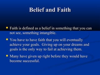 Belief and Faith

   Faith is defined as a belief in something that you can
    not see, something intangible.
   You have to have faith that you will eventually
    achieve your goals. Giving up on your dreams and
    goals is the only way to fail at achieving them.
   Many have given up right before they would have
    become successful.
 