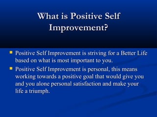 What is Positive Self
               Improvement?

   Positive Self Improvement is striving for a Better Life
    based on what is most important to you.
   Positive Self Improvement is personal, this means
    working towards a positive goal that would give you
    and you alone personal satisfaction and make your
    life a triumph.
 