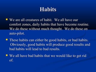 Habits
   We are all creatures of habit. We all have our
    comfort zones, daily habits that have become routine.
    We do these without much thought. We do these on
    auto-pilot.
   These habits can either be good habits, or bad habits.
    Obviously, good habits will produce good results and
    bad habits will lead to bad results.
   We all have bad habits that we would like to get rid
    of.
 
