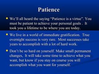 Patience
   We’ll all heard the saying “Patience is a virtue”. You
    must be patient to achieve your personal goals . It
    took you a lifetime to be where you are today.
   We live in a world of immediate gratification. True
    overnight success is very rare. Most successes take
    years to accomplish with a lot of hard work.
   Don’t be so hard on yourself. Make small permanent
    changes, It will take some time to achieve what you
    want, but know if you stay on course you will
    accomplish what you want for yourself.
 