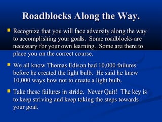 Roadblocks Along the Way.
   Recognize that you will face adversity along the way
    to accomplishing your goals. Some roadblocks are
    necessary for your own learning. Some are there to
    place you on the correct course.
   We all know Thomas Edison had 10,000 failures
    before he created the light bulb. He said he knew
    10,000 ways how not to create a light bulb.
   Take these failures in stride. Never Quit! The key is
    to keep striving and keep taking the steps towards
    your goal.
 