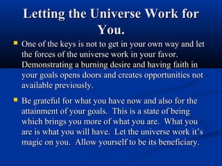 Letting the Universe Work for
                 You.
   One of the keys is not to get in your own way and let
    the forces of the universe work in your favor.
    Demonstrating a burning desire and having faith in
    your goals opens doors and creates opportunities not
    available previously.
   Be grateful for what you have now and also for the
    attainment of your goals. This is a state of being
    which brings you more of what you are. What you
    are is what you will have. Let the universe work it’s
    magic on you. Allow yourself to be its beneficiary.
 
