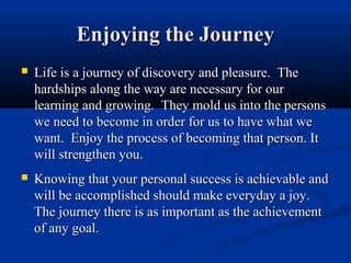 Enjoying the Journey
   Life is a journey of discovery and pleasure. The
    hardships along the way are necessary for our
    learning and growing. They mold us into the persons
    we need to become in order for us to have what we
    want. Enjoy the process of becoming that person. It
    will strengthen you.
   Knowing that your personal success is achievable and
    will be accomplished should make everyday a joy.
    The journey there is as important as the achievement
    of any goal.
 