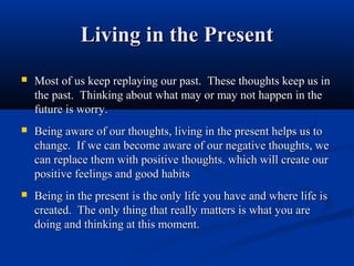 Living in the Present
   Most of us keep replaying our past. These thoughts keep us in
    the past. Thinking about what may or may not happen in the
    future is worry.
   Being aware of our thoughts, living in the present helps us to
    change. If we can become aware of our negative thoughts, we
    can replace them with positive thoughts. which will create our
    positive feelings and good habits
   Being in the present is the only life you have and where life is
    created. The only thing that really matters is what you are
    doing and thinking at this moment.
 