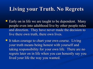 Living your Truth. No Regrets
   Early on in life we are taught to be dependent. Many
    people even into adulthood live by other people rules
    and direction. They have never made the decision to
    live there own truth, there own lives.
   It takes courage to chart your own course. Living
    your truth means being honest with yourself and
    taking responsibility for your own life. There are no
    regrets later on in life when you can honestly say you
    lived your life the way you wanted.
 