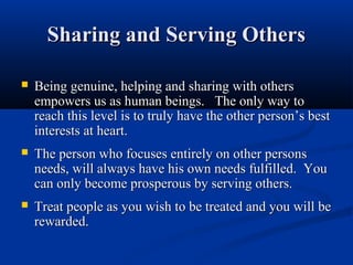 Sharing and Serving Others

   Being genuine, helping and sharing with others
    empowers us as human beings. The only way to
    reach this level is to truly have the other person’s best
    interests at heart.
   The person who focuses entirely on other persons
    needs, will always have his own needs fulfilled. You
    can only become prosperous by serving others.
   Treat people as you wish to be treated and you will be
    rewarded.
 