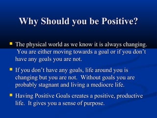 Why Should you be Positive?

   The physical world as we know it is always changing.
    You are either moving towards a goal or if you don’t
    have any goals you are not.
   If you don’t have any goals, life around you is
    changing but you are not. Without goals you are
    probably stagnant and living a mediocre life.
   Having Positive Goals creates a positive, productive
    life. It gives you a sense of purpose.
 