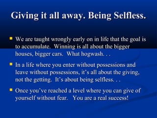 Giving it all away. Being Selfless.

   We are taught wrongly early on in life that the goal is
    to accumulate. Winning is all about the bigger
    houses, bigger cars. What hogwash. . .
   In a life where you enter without possessions and
    leave without possessions, it’s all about the giving,
    not the getting. It’s about being selfless. . .
   Once you’ve reached a level where you can give of
    yourself without fear. You are a real success!
 