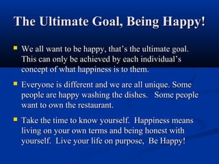 The Ultimate Goal, Being Happy!
   We all want to be happy, that’s the ultimate goal.
    This can only be achieved by each individual’s
    concept of what happiness is to them.
   Everyone is different and we are all unique. Some
    people are happy washing the dishes. Some people
    want to own the restaurant.
   Take the time to know yourself. Happiness means
    living on your own terms and being honest with
    yourself. Live your life on purpose, Be Happy!
 