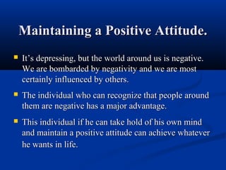 Maintaining a Positive Attitude.
   It’s depressing, but the world around us is negative.
    We are bombarded by negativity and we are most
    certainly influenced by others.
   The individual who can recognize that people around
    them are negative has a major advantage.
   This individual if he can take hold of his own mind
    and maintain a positive attitude can achieve whatever
    he wants in life.
 