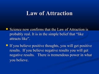 Law of Attraction

   Science now confirms that the Law of Attraction is
    probably real. It is in the simple belief that “like
    attracts like”.
   If you believe positive thoughts, you will get positive
    results. If you believe negative results you will get
    negative results. There is tremendous power in what
    you believe.
 