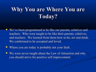 Why You are Where You are
              Today?

   We’ve been programmed to be like our parents, relatives and
    teachers. Who were taught to be like their parents, relatives,
    and teachers. We learned from them how to be, act and think.
    We conformed to be accepted and loved.
   Where you are today is probably not your fault.
   We were never taught about the Law of Attraction and why
    you should strive for positive self improvement.
 