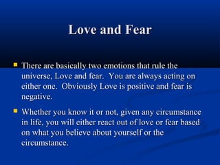 Love and Fear

   There are basically two emotions that rule the
    universe, Love and fear. You are always acting on
    either one. Obviously Love is positive and fear is
    negative.
   Whether you know it or not, given any circumstance
    in life, you will either react out of love or fear based
    on what you believe about yourself or the
    circumstance.
 