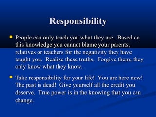 Responsibility
   People can only teach you what they are. Based on
    this knowledge you cannot blame your parents,
    relatives or teachers for the negativity they have
    taught you. Realize these truths. Forgive them; they
    only know what they know.
   Take responsibility for your life! You are here now!
    The past is dead! Give yourself all the credit you
    deserve. True power is in the knowing that you can
    change.
 