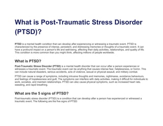 What is Post-Traumatic Stress Disorder
(PTSD)?
PTSD is a mental health condition that can develop after experiencing or witnessing a traumatic event. PTSD is
characterized by the presence of intense, persistent, and distressing memories or thoughts of a traumatic event. It can
have a profound impact on a person's life and well-being, affecting their daily activities, relationships, and quality of life.
This condition is more common than you might think, affecting millions of people worldwide.
What is PTSD?
Post-Traumatic Stress Disorder (PTSD) is a mental health disorder that can occur after a person experiences or
witnesses a traumatic event. The traumatic event can be anything that causes intense fear, helplessness, or horror. This
can include natural disasters, serious accidents, acts of violence, sexual or physical assault, and military combat.
PTSD can cause a range of symptoms, including intrusive thoughts and memories, nightmares, avoidance behaviours,
and feelings of hopelessness and guilt. The symptoms can interfere with daily activities, making it difficult for individuals to
work, socialize, and maintain relationships. PTSD can also cause physical symptoms, such as increased heart rate,
sweating, and rapid breathing.
What are the 5 signs of PTSD?
Post-traumatic stress disorder (PTSD) is a condition that can develop after a person has experienced or witnessed a
traumatic event. The following are the five signs of PTSD:
 