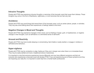 Intrusive Thoughts
People with PTSD may experience intrusive thoughts or memories of the traumatic event that cause them distress. These
thoughts may come in the form of flashbacks, nightmares, or vivid memories that can feel very real.
Avoidance
People with PTSD may avoid things that remind them of the traumatic event, such as certain places, people, or activities.
They may also avoid talking about their experiences or feelings related to the event.
Negative Changes in Mood and Thoughts
People with PTSD may experience changes in their mood, such as feelings of anger, guilt, or hopelessness, or negative
changes in their thoughts, such as self-blame or a diminished sense of self-worth.
Arousal and Reactivity
People with PTSD may have trouble sleeping or concentrating, feel irritable or easily startled, or engage in reckless or
self-destructive behaviour.
Hyper-vigilance
People with PTSD may be constantly on edge, feeling as if they are in danger even when there is no immediate threat.
They may be easily startled and have a heightened sense of awareness.
It is important to note that everyone experiences trauma differently and may have different symptoms and that not
everyone who experiences a traumatic event will develop PTSD. If you are experiencing any of these symptoms and they
are impacting your daily life, it is important to seek help from a mental health professional.
 