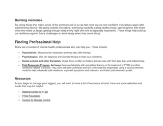 Building resilience
Try doing things that make sense of the world around us so we feel more secure and confident in ourselves again after
experiencing trauma--like going outside into nature; exercising regularly; eating healthy foods; spending time with loved
ones who make us laugh; getting enough sleep every night (this one is especially important!). These things help build up
our resilience against future challenges so we're ready when they come along!
Finding Professional Help
There are a number of mental health professionals who can help you. These include:
 Psychiatrists, who prescribe medication and may also offer therapy
 Psychologists, who can diagnose and use talk therapy to treat your symptoms
 Social workers and other therapists, whose focus is often on helping people cope with their daily lives and relationships
 First Responder Program, Archways has psychologists with specialized training in the treatment of PTSD and other
conditions related to trauma. They work with both uniformed and non-uniformed first responders using a trauma-informed
model to help individuals build resilience, cope with symptoms and stressors, and foster post-traumatic growth
Resources
As you begin to manage your triggers, you will want to have a list of resources at hand. Here are some websites and
books that may be helpful:
 National Center for PTSD
 PTSD Foundation
 Centers for Disease Control
 