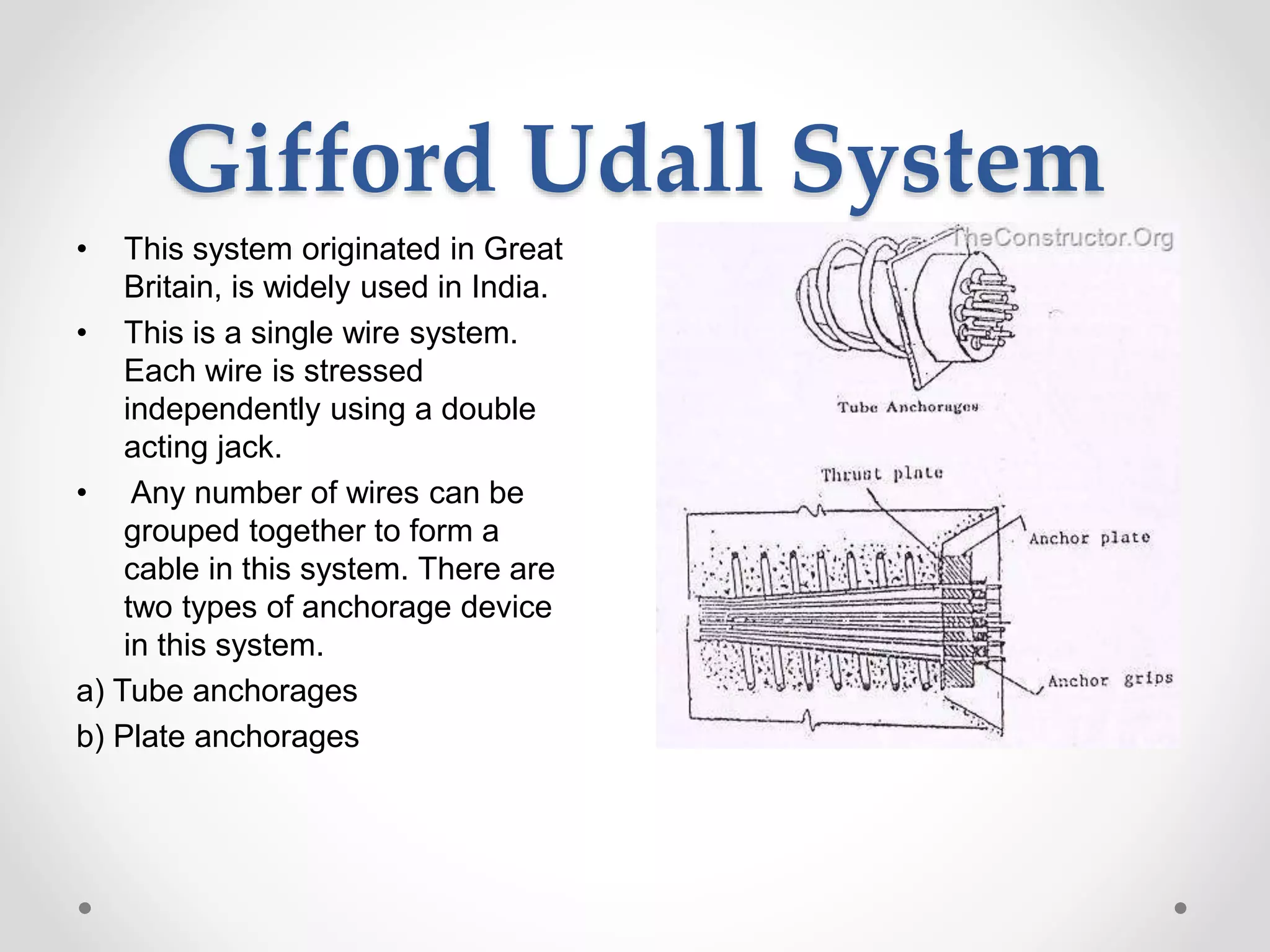 Gifford Udall System
• This system originated in Great
Britain, is widely used in India.
• This is a single wire system.
Each wire is stressed
independently using a double
acting jack.
• Any number of wires can be
grouped together to form a
cable in this system. There are
two types of anchorage device
in this system.
a) Tube anchorages
b) Plate anchorages
 