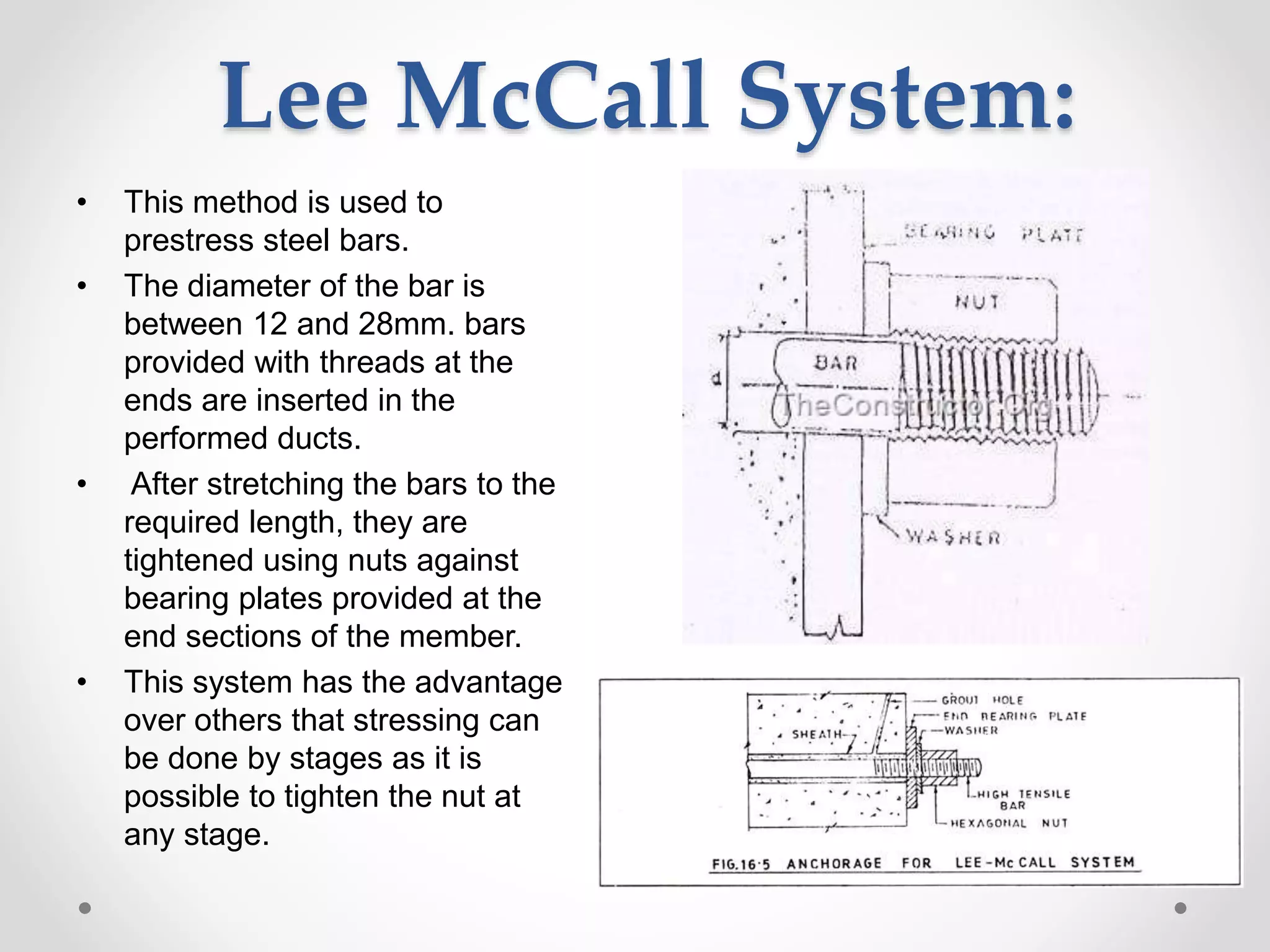 Lee McCall System:
• This method is used to
prestress steel bars.
• The diameter of the bar is
between 12 and 28mm. bars
provided with threads at the
ends are inserted in the
performed ducts.
• After stretching the bars to the
required length, they are
tightened using nuts against
bearing plates provided at the
end sections of the member.
• This system has the advantage
over others that stressing can
be done by stages as it is
possible to tighten the nut at
any stage.
 
