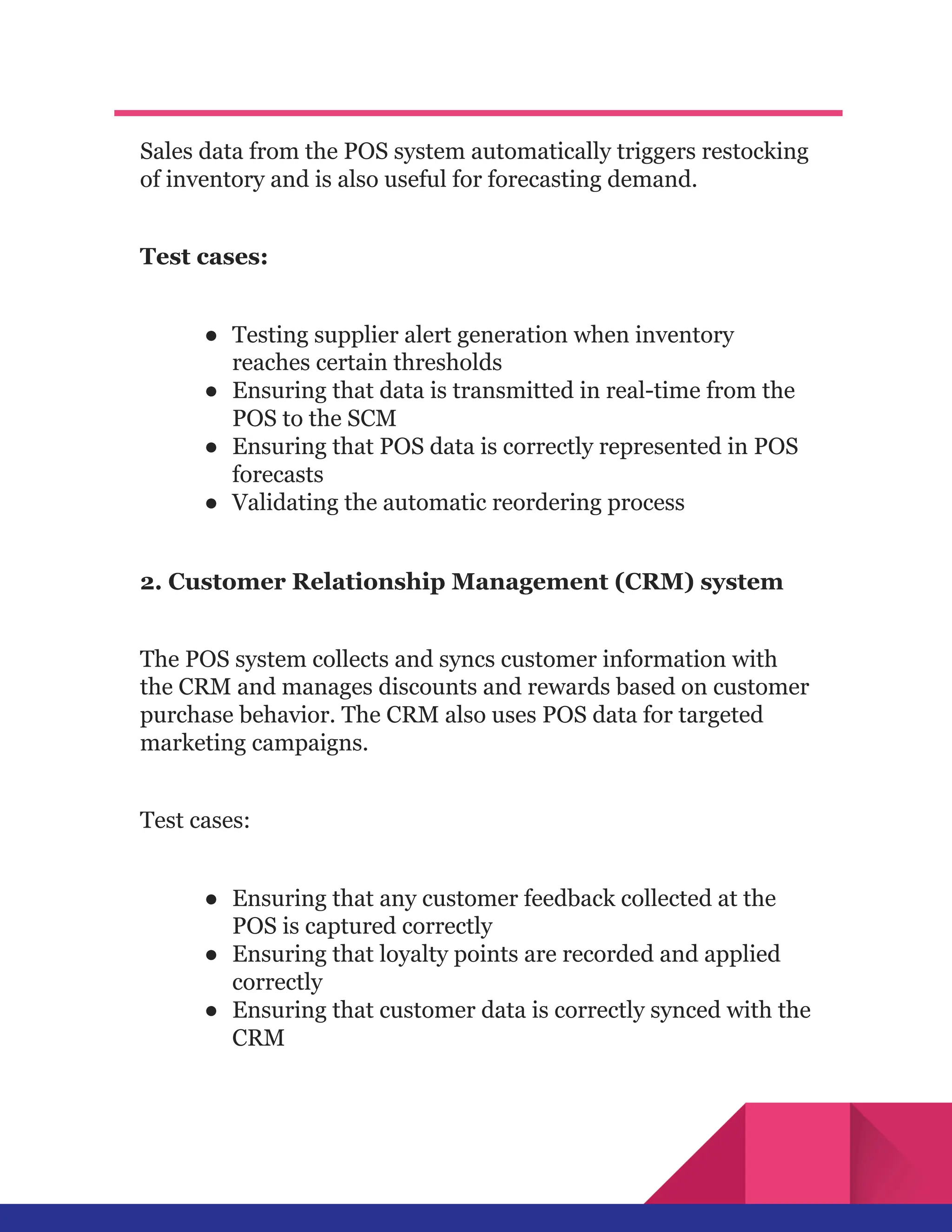 Sales data from the POS system automatically triggers restocking
of inventory and is also useful for forecasting demand.
Test cases:
●​ Testing supplier alert generation when inventory
reaches certain thresholds
●​ Ensuring that data is transmitted in real-time from the
POS to the SCM
●​ Ensuring that POS data is correctly represented in POS
forecasts
●​ Validating the automatic reordering process
2. Customer Relationship Management (CRM) system
The POS system collects and syncs customer information with
the CRM and manages discounts and rewards based on customer
purchase behavior. The CRM also uses POS data for targeted
marketing campaigns.
Test cases:
●​ Ensuring that any customer feedback collected at the
POS is captured correctly
●​ Ensuring that loyalty points are recorded and applied
correctly
●​ Ensuring that customer data is correctly synced with the
CRM
 