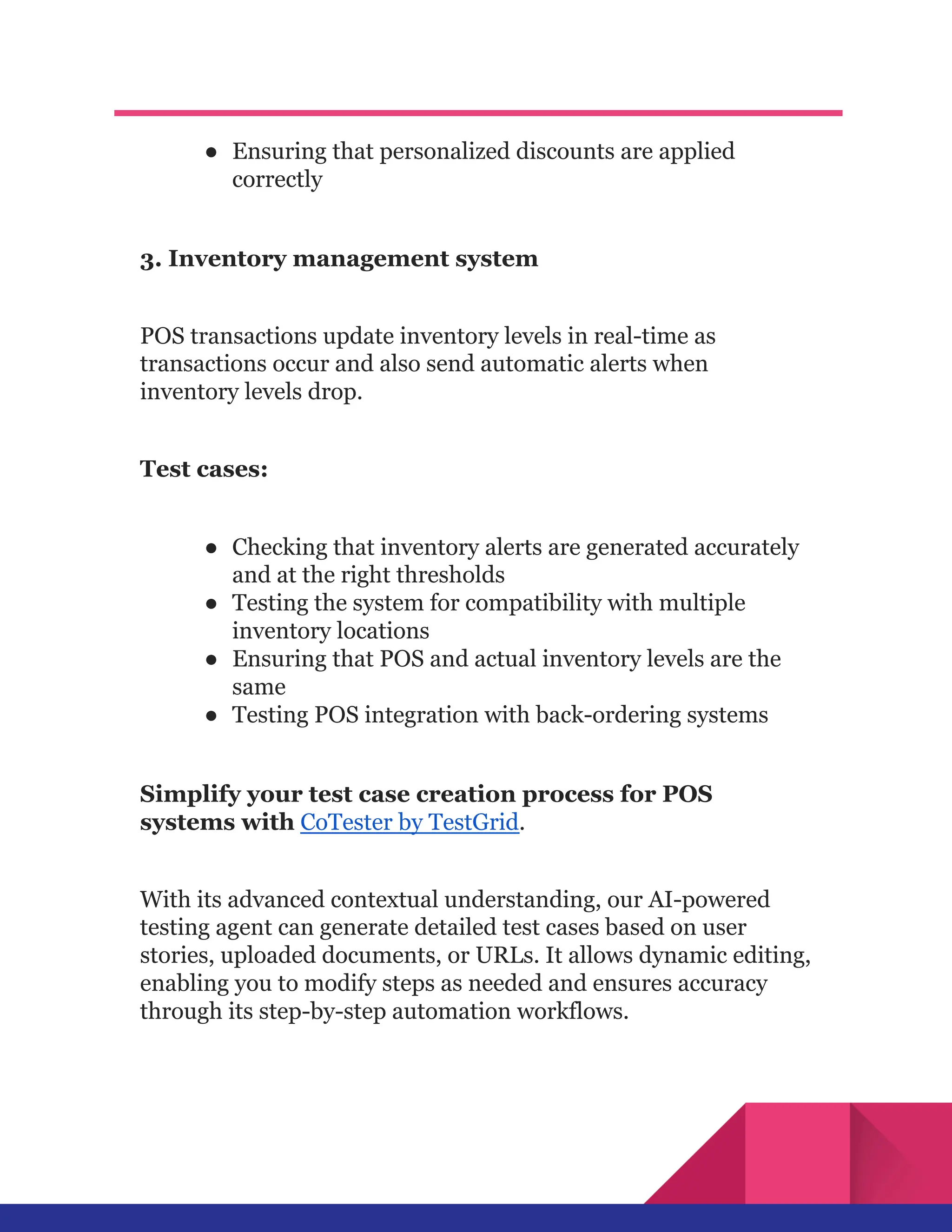 ●​ Ensuring that personalized discounts are applied
correctly
3. Inventory management system
POS transactions update inventory levels in real-time as
transactions occur and also send automatic alerts when
inventory levels drop.
Test cases:
●​ Checking that inventory alerts are generated accurately
and at the right thresholds
●​ Testing the system for compatibility with multiple
inventory locations
●​ Ensuring that POS and actual inventory levels are the
same
●​ Testing POS integration with back-ordering systems
Simplify your test case creation process for POS
systems with CoTester by TestGrid.
With its advanced contextual understanding, our AI-powered
testing agent can generate detailed test cases based on user
stories, uploaded documents, or URLs. It allows dynamic editing,
enabling you to modify steps as needed and ensures accuracy
through its step-by-step automation workflows.
 