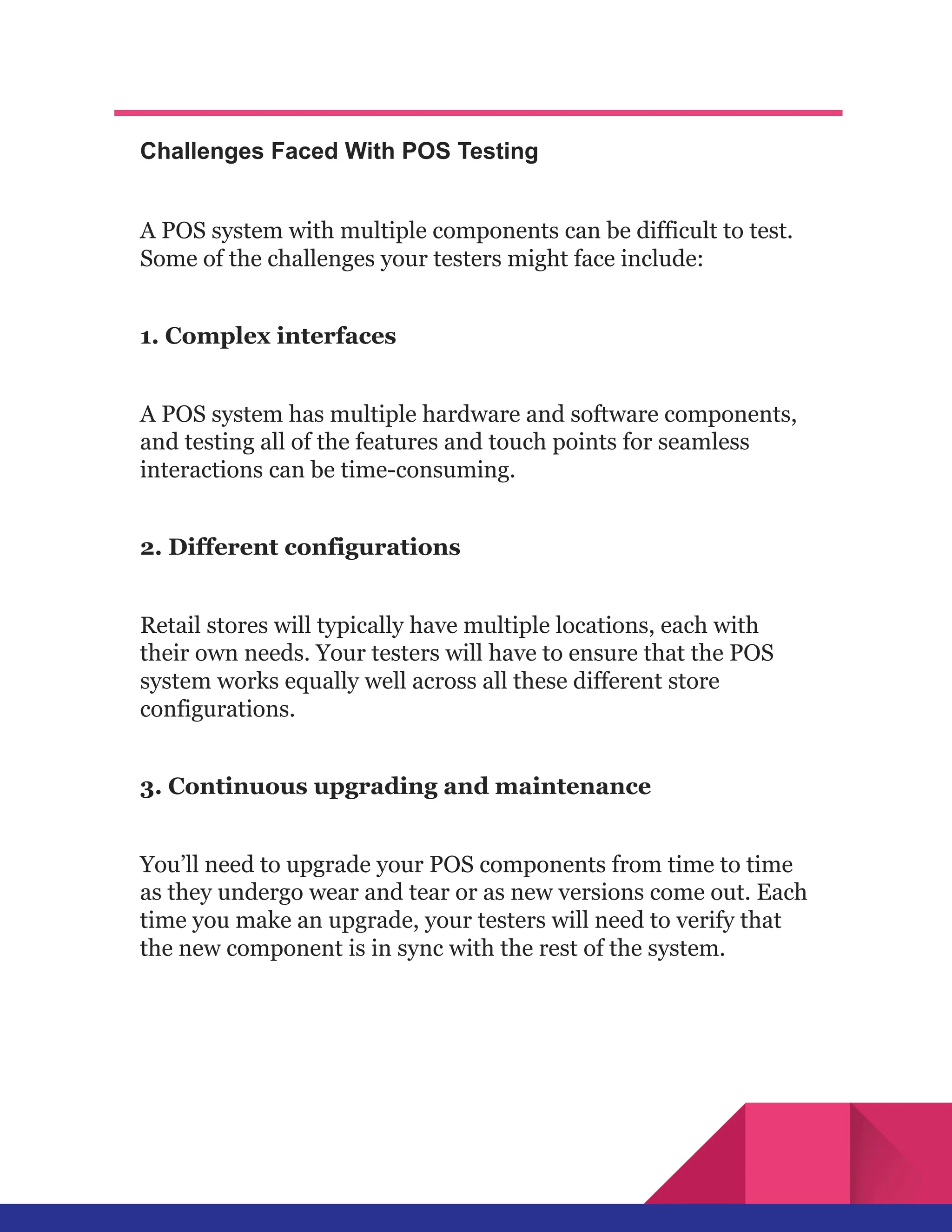 Challenges Faced With POS Testing
A POS system with multiple components can be difficult to test.
Some of the challenges your testers might face include:
1. Complex interfaces
A POS system has multiple hardware and software components,
and testing all of the features and touch points for seamless
interactions can be time-consuming.
2. Different configurations
Retail stores will typically have multiple locations, each with
their own needs. Your testers will have to ensure that the POS
system works equally well across all these different store
configurations.
3. Continuous upgrading and maintenance
You’ll need to upgrade your POS components from time to time
as they undergo wear and tear or as new versions come out. Each
time you make an upgrade, your testers will need to verify that
the new component is in sync with the rest of the system.
 