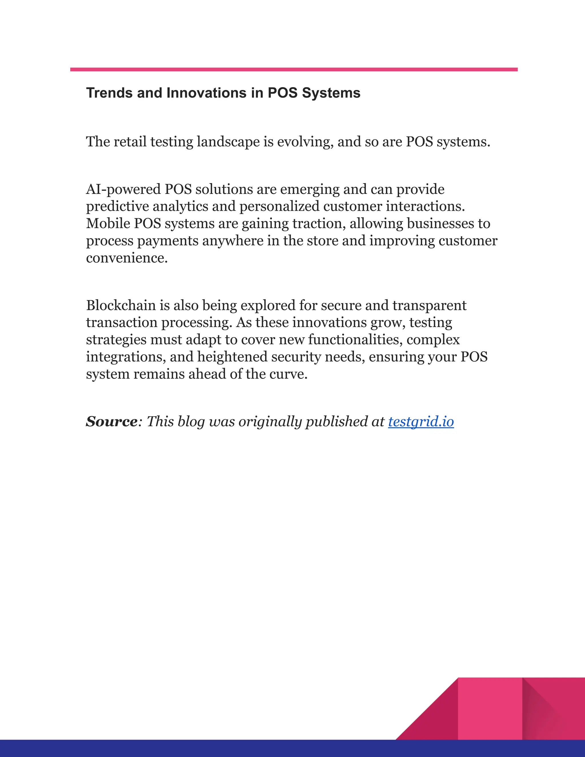Trends and Innovations in POS Systems
The retail testing landscape is evolving, and so are POS systems.
AI-powered POS solutions are emerging and can provide
predictive analytics and personalized customer interactions.
Mobile POS systems are gaining traction, allowing businesses to
process payments anywhere in the store and improving customer
convenience.
Blockchain is also being explored for secure and transparent
transaction processing. As these innovations grow, testing
strategies must adapt to cover new functionalities, complex
integrations, and heightened security needs, ensuring your POS
system remains ahead of the curve.
Source: This blog was originally published at testgrid.io
 
