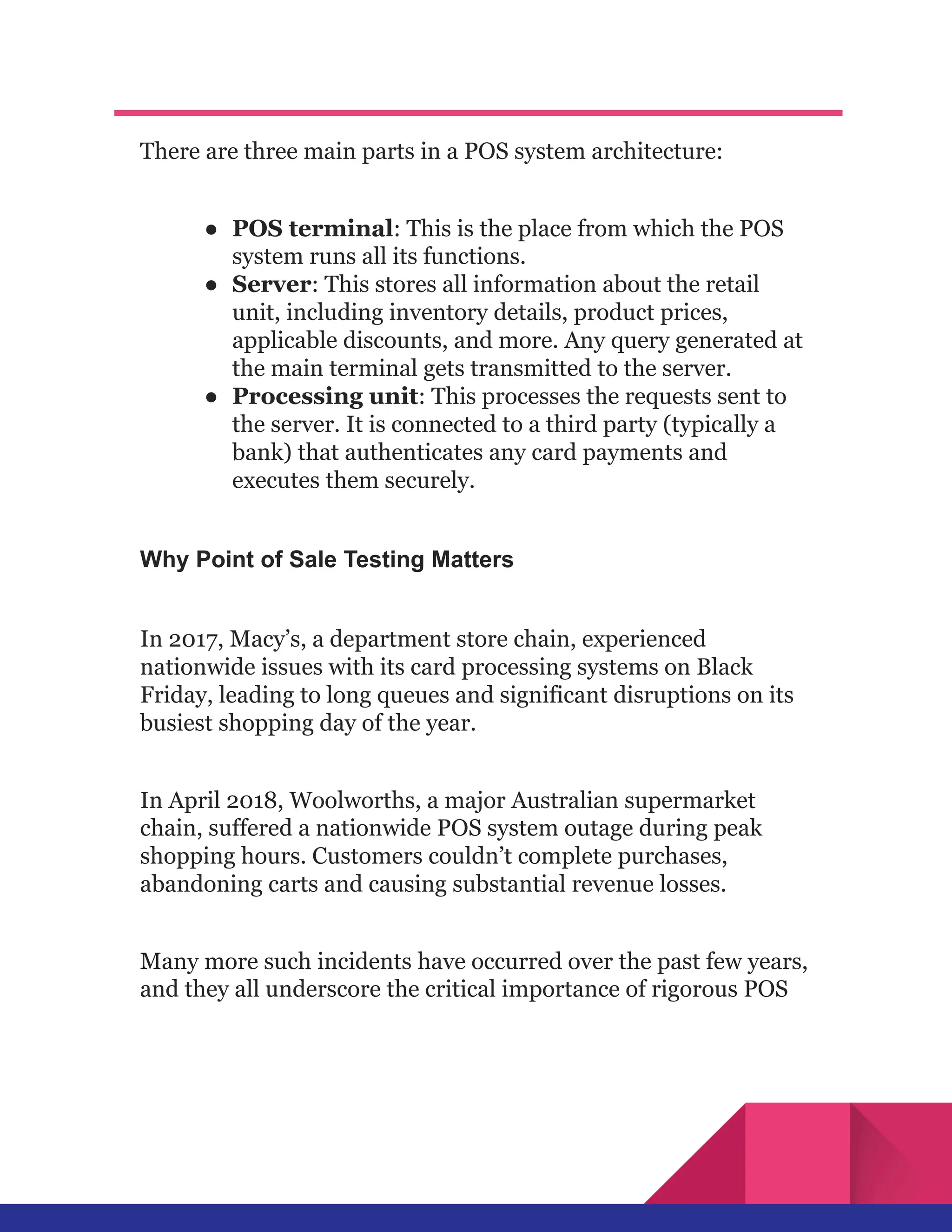 There are three main parts in a POS system architecture:
●​ POS terminal: This is the place from which the POS
system runs all its functions.
●​ Server: This stores all information about the retail
unit, including inventory details, product prices,
applicable discounts, and more. Any query generated at
the main terminal gets transmitted to the server.
●​ Processing unit: This processes the requests sent to
the server. It is connected to a third party (typically a
bank) that authenticates any card payments and
executes them securely.
Why Point of Sale Testing Matters
In 2017, Macy’s, a department store chain, experienced
nationwide issues with its card processing systems on Black
Friday, leading to long queues and significant disruptions on its
busiest shopping day of the year.
In April 2018, Woolworths, a major Australian supermarket
chain, suffered a nationwide POS system outage during peak
shopping hours. Customers couldn’t complete purchases,
abandoning carts and causing substantial revenue losses.
Many more such incidents have occurred over the past few years,
and they all underscore the critical importance of rigorous POS
 