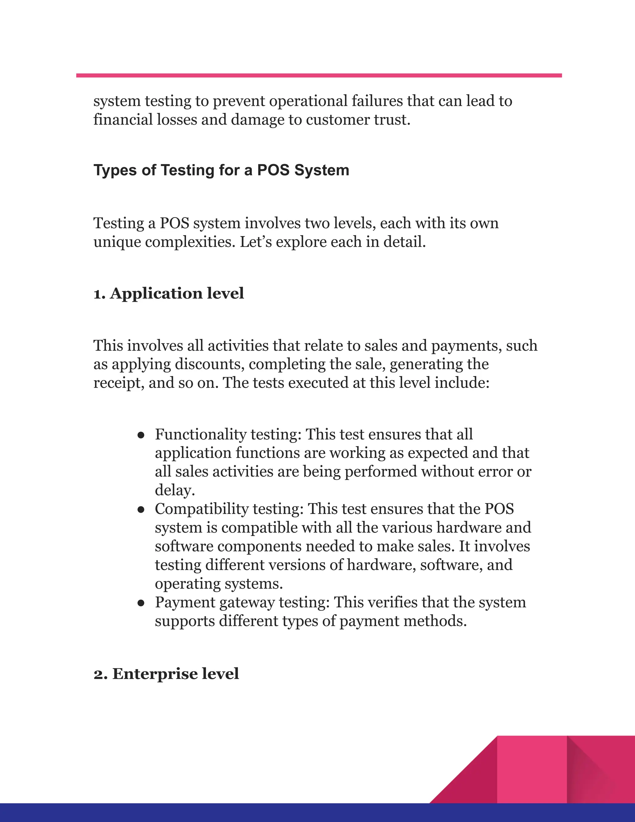 system testing to prevent operational failures that can lead to
financial losses and damage to customer trust.
Types of Testing for a POS System
Testing a POS system involves two levels, each with its own
unique complexities. Let’s explore each in detail.
1. Application level
This involves all activities that relate to sales and payments, such
as applying discounts, completing the sale, generating the
receipt, and so on. The tests executed at this level include:
●​ Functionality testing: This test ensures that all
application functions are working as expected and that
all sales activities are being performed without error or
delay.
●​ Compatibility testing: This test ensures that the POS
system is compatible with all the various hardware and
software components needed to make sales. It involves
testing different versions of hardware, software, and
operating systems.
●​ Payment gateway testing: This verifies that the system
supports different types of payment methods.
2. Enterprise level
 
